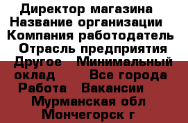 Директор магазина › Название организации ­ Компания-работодатель › Отрасль предприятия ­ Другое › Минимальный оклад ­ 1 - Все города Работа » Вакансии   . Мурманская обл.,Мончегорск г.